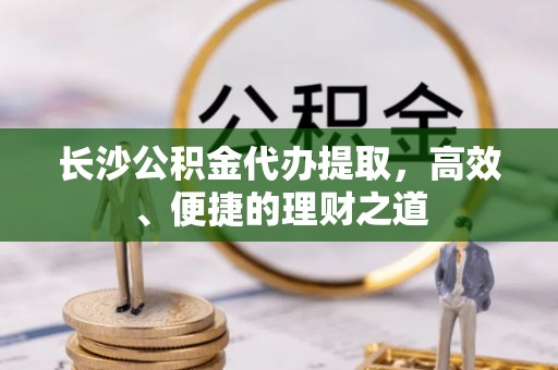绥棱长沙公积金代办提取，高效、便捷的理财之道