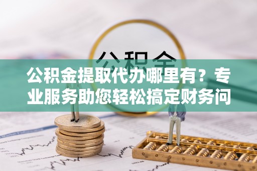 绥棱公积金提取代办哪里有？专业服务助您轻松搞定财务问题