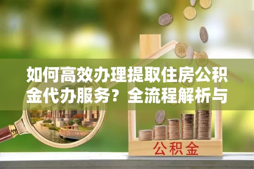 绥棱如何高效办理提取住房公积金代办服务？全流程解析与技巧分享