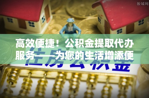 绥棱高效便捷！公积金提取代办服务——为您的生活增添便利