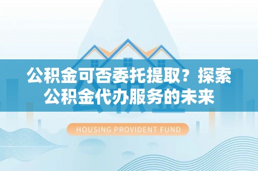 绥棱公积金可否委托提取？探索公积金代办服务的未来